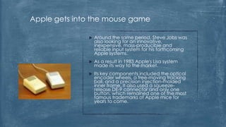 Apple gets into the mouse game

                 Around the same period, Steve Jobs was
                  also looking for an innovative,
                  inexpensive, mass-producible and
                  reliable input system for his forthcoming
                  Apple systems.
                 As a result in 1983 Apple's Lisa system
                  made its way to the market.
                 Its key components included the optical
                  encoder wheels, a free-moving tracking
                  ball, and a precision injection-molded
                  inner frame. It also used a squeeze-
                  release DE-9 connector and only one
                  button, which remained one of the most
                  famous trademarks of Apple mice for
                  years to come.
 