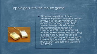 Apple gets into the mouse game

               At the same period of time
                Another important research center
                involved in the development of
                mouse technology, apart from
                Xerox's facility, was the Ecole
                polytechnique federale de
                Lausanne (EPFL) has introduced
                further developed mouse featuring
                a single hard rubber mouseball
                and three buttons, which, as we all
                know only too well, remained the
                mainstream solution until way into
                the 1990's
 