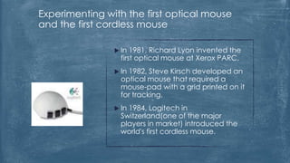 Experimenting with the first optical mouse
and the first cordless mouse

                 In  1981, Richard Lyon invented the
                  first optical mouse at Xerox PARC.
                 In1982, Steve Kirsch developed an
                  optical mouse that required a
                  mouse-pad with a grid printed on it
                  for tracking.
                 In1984, Logitech in
                  Switzerland(one of the major
                  players in market) introduced the
                  world's first cordless mouse.
 
