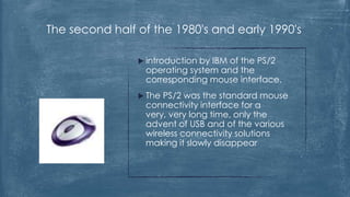 The second half of the 1980's and early 1990's

                 introduction
                             by IBM of the PS/2
                 operating system and the
                 corresponding mouse interface.
                 ThePS/2 was the standard mouse
                 connectivity interface for a
                 very, very long time, only the
                 advent of USB and of the various
                 wireless connectivity solutions
                 making it slowly disappear
 