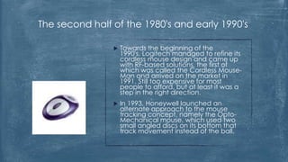 The second half of the 1980's and early 1990's

                   Towards the beginning of the
                    1990's, Logitech managed to refine its
                    cordless mouse design and came up
                    with RF-based solutions, the first of
                    which was called the Cordless Mouse-
                    Man and arrived on the market in
                    1991. Still too expensive for most
                    people to afford, but at least it was a
                    step in the right direction.
                   In 1993, Honeywell launched an
                    alternate approach to the mouse
                    tracking concept, namely the Opto-
                    Mechanical mouse, which used two
                    small angled discs on its bottom that
                    track movement instead of the ball.
 