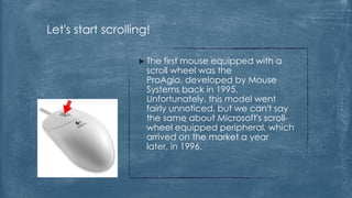 Let's start scrolling!

                    The  first mouse equipped with a
                     scroll wheel was the
                     ProAgio, developed by Mouse
                     Systems back in 1995.
                     Unfortunately, this model went
                     fairly unnoticed, but we can't say
                     the same about Microsoft's scroll-
                     wheel equipped peripheral, which
                     arrived on the market a year
                     later, in 1996.
 