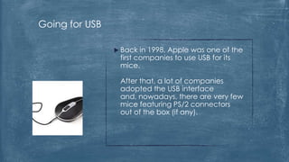 Going for USB

                 Back  in 1998, Apple was one of the
                 first companies to use USB for its
                 mice.

                 After that, a lot of companies
                 adopted the USB interface
                 and, nowadays, there are very few
                 mice featuring PS/2 connectors
                 out of the box (if any).
 