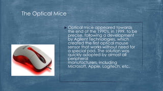 The Optical Mice

                Optical   mice appeared towards
                   the end of the 1990's, in 1999, to be
                   precise, following a development
                   by Agilent Technologies, which
                   created the first optical mouse
                   sensor that works without need for
                   a special pad. The solution was
                   quickly adopted by almost all
                   peripheral
                   manufacturers, including
                   Microsoft, Apple, Logitech, etc.
 
