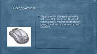 Going wireless

                  The two main competitors in this
                  field are RF (radio) and Bluetooth
                  technologies, most manufacturers
                  going for either of the two or both
                  solutions.
 