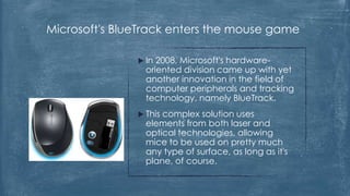 Microsoft's BlueTrack enters the mouse game

                In 2008, Microsoft's hardware-
                 oriented division came up with yet
                 another innovation in the field of
                 computer peripherals and tracking
                 technology, namely BlueTrack.
                Thiscomplex solution uses
                 elements from both laser and
                 optical technologies, allowing
                 mice to be used on pretty much
                 any type of surface, as long as it's
                 plane, of course.
 