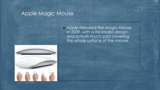 Apple Magic Mouse

              Apple released the Magic Mouse
              in 2009, with a minimalist design
              and a multi-touch pad covering
              the whole surface of the mouse.
 