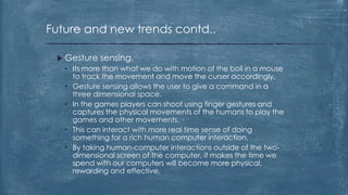 Future and new trends contd..

  Gesture sensing.
   • Its more than what we do with motion of the boll in a mouse
     to track the movement and move the curser accordingly.
   • Gesture sensing allows the user to give a command in a
     three dimensional space.
   • In the games players can shoot using finger gestures and
     captures the physical movements of the humans to play the
     games and other movements.
   • This can interact with more real time sense of doing
     something for a rich human computer interaction.
   • By taking human-computer interactions outside of the two-
     dimensional screen of the computer, it makes the time we
     spend with our computers will become more physical,
     rewarding and effective.
 