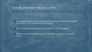 Future and new trends contd..



  So people are moving to use the brain signals or waves to capture
   and use it in the computer functionality.

  This is more and more faster that we can’t even imagine.

  With those technologies mouse is definitely going to be dead in
   future.
 