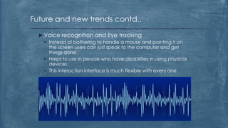 Future and new trends contd..

   Voice recognition and Eye tracking
     Instead of bothering to handle a mouse and pointing it on
      the screen users can just speak to the computer and get
      things done.
     Helps to use in people who have disabilities in using physical
      devices.
     This interaction interface is much flexible with every one.
 