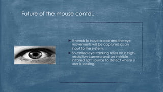 Future of the mouse contd..



                  It needs to have a look and the eye
                   movements will be captured as an
                   input to the system.
                  So-called eye tracking relies on a high-
                   resolution camera and an invisible
                   infrared light source to detect where a
                   user is looking.
 