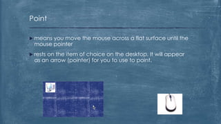 Point

 means you move the mouse across a flat surface until the
  mouse pointer
 restson the item of choice on the desktop. It will appear
  as an arrow (pointer) for you to use to point.
 
