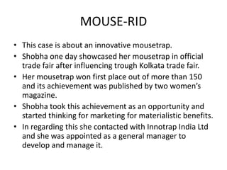 MOUSE-RID This case is about an innovative mousetrap. Shobha one day showcased her mousetrap in official trade fair after influencing trough Kolkata trade fair. Her mousetrap won first place out of more than 150 and its achievement was published by two women’s magazine. Shobha took this achievement as an opportunity and started thinking for marketing for materialistic benefits. In regarding this she contacted with Innotrap India Ltd and she was appointed as a general manager to develop and manage it. 