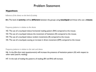 Problem Statement
Hypothesis

Inﬂuence of the device on the level of activity

H1: The level of activity will be different between the groups using touchpad and those who use a mouse.



Frequency patterns in relation to the device
H2: The use of a touchpad reduce horizontal reading pattern (RH) compared to the mouse.
H3: The use of a touchpad reduces the movement of hesitation (H) compared to the mouse.
H4: The use of a touchpad reduce random movements (R) compared to the mouse.
H5: The use of a touchpad, causing an increase in direct movement (DM) compared to the mouse



Frequency patterns in relation to the task and device
H6: In the ﬁll-in form task (questionnaire) will increase the presence of hesitation pattern (H) with respect to
other tasks (search, reading)

H7: In the task of reading the patterns of reading (RV and RH) will increase.
 