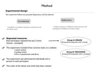 Method
Experimental Design
Our experiment follows two purposes: Exploratory and Correlational


                                                                             Exploratory
                 Correlational

 →establish a correlation between activity level and            →explore patterns in different devices (mouse and
 the device used.                                               touchpad) and different situations (task).




Repeated measures.
Each participant repeated the test 2 twice                                         Group A: MOUSE
                                                                            Group performing tasks with a mouse.
(mouse - touchpad)

The experiment included three common tasks on a website:
           1-search content.
           2-reading content.                                                     Group B: TOUCHPAD
           3-Fill in a questionnaire (web form)                              Group performing tasks with a touchpad


The experiment was administered individually and in
person to each participant.

The order of the devices and article have been rotated
 