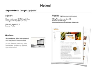 Method
Experimental Design Equipment

Software                                             Website:      http://trackme.silvanachurruca.com

Mouse tracking tool (SMT2) Simple Mouse              1 Blog News (dummy). [joomla]
Tracking tool developed by Luis Leiva                2 articles (text + image)
                                                     2 forms/questionnaire relating to the articles.
Operating System OS X.
Browser Firefox




Hardware
We used a single laptop (Macbook pro)
with touchpad and external mouse

(to avoid differences in the setup or the
resolution that can affect the reading of
data mousetracking)
 