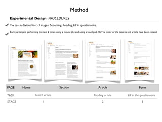 Method
 Experimental Design PROCEDURES
 The test is divided   into 3 stages: Searching, Reading, Fill in questionnaire.
 Each participant performing the test 2 times: using a mouse (A) and using a touchpad (B).The order of the devices and article have been rotated




PAGE         Home                                Section                              Article                                 Form

TASK                     Search article                                           Reading article                  Fill in the questionnaire

STAGE                           1                                                         2                                     3
 
