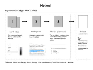 Method
Experimental Design: PROCEDURES




         1                                     2                                 3

      Search article                    Reading article              Fill in the questionnaire                   Post-test
                                                                                                               questionnaire
    The participant should           The participant should          The participant must complete
    find an article on the           read the article.               a web form with questions
    website.                                                         about the previously read                Data:
                                                                                                              age,
                                                                     article.                                 use and experience
                                                                                                              with computers and
                                                                                                              operating systems.

                                                                                                              Preferred devices.

                                                                                                              Educational level and
                                                                                                              profession.




The test is divided into 3 stages: Search, Reading, Fill in questionnaire (Common activities on a website).
 