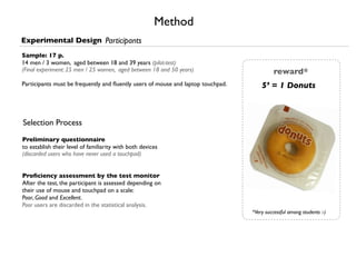 Method
Experimental Design Participants
Sample: 17 p.
14 men / 3 women, aged between 18 and 39 years (pilot-test)
(Final experiment: 25 men / 25 women, aged between 18 and 50 years)                         reward*
Participants must be frequently and ﬂuently users of mouse and laptop touchpad.       5’ = 1 Donuts



Selection Process
Preliminary questionnaire
to establish their level of familiarity with both devices
(discarded users who have never used a touchpad)


Proﬁciency assessment by the test monitor
After the test, the participant is assessed depending on
their use of mouse and touchpad on a scale:
Poor, Good and Excellent.
Poor users are discarded in the statistical analysis.
                                                                                  *Very successful among students :-)
 