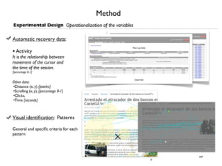 Method
Experimental Design Operationalization of the variables

Automatic recovery data:

• Activity
It is the relationship between
movement of the cursor and
the time of the session.
[percentage 0-1]


Other data:
•Distance (x, y) [pixeles]
•Scrolling (x, y), [percentage 0-1]
•Clicks,
•Time [seconds]



Visual identiﬁcation: Patterns

General and speciﬁc criteria for each
pattern




                                                               swf
                                                          js
 