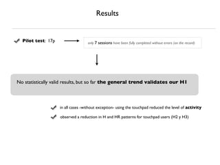 Results


  Pilot test: 17p                  only 7 sessions have been fully completed without errors (on the record)




No statistically valid results, but so far the general trend validates our H1



                    in all cases -without exception- using the touchpad reduced the level of activity

                    observed a reduction in H and HR patterns for touchpad users (H2 y H3)
 