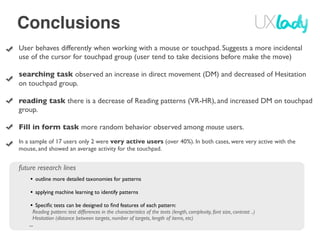 Conclusions
User behaves differently when working with a mouse or touchpad. Suggests a more incidental
use of the cursor for touchpad group (user tend to take decisions before make the move)

searching task observed an increase in direct movement (DM) and decreased of Hesitation
on touchpad group.

reading task there is a decrease of Reading patterns (VR-HR), and increased DM on touchpad
group.

Fill in form task more random behavior observed among mouse users.
In a sample of 17 users only 2 were very active users (over 40%). In both cases, were very active with the
mouse, and showed an average activity for the touchpad.


future research lines
    • outline more detailed taxonomies for patterns
    • applying machine learning to identify patterns
    • Speciﬁc tests can be designed to ﬁnd features of each pattern:
       Reading pattern: test differences in the characteristics of the texts (length, complexity, font size, contrast ..)
       Hesitation (distance between targets, number of targets, length of items, etc)
    ...
 