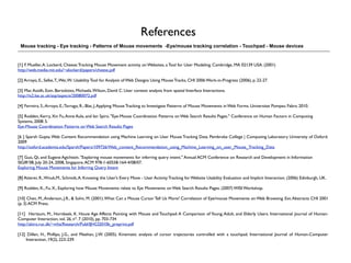References
 Mouse tracking - Eye tracking - Patterns of Mouse movements -Eye/mouse tracking correlation - Touchpad - Mouse devices


[1] F. Mueller, A. Lockerd, Cheese: Tracking Mouse Movement activity on Websites, a Tool for User Modeling. Cambridge, MA 02139 USA. (2001)
http://web.media.mit.edu/~alockerd/papers/cheese.pdf

[2] Arroyo, E., Selke, T., Wei, W.: Usability Tool for Analysis of Web Designs Using Mouse Tracks, CHI 2006 Work-in-Progress (2006), p. 22-27.

[3] Mac Aoidh, Eoin. Bertolotto, Michaela. Wilson, David C. User context analysis from spatial Interface Interactions.
http://is2.lse.ac.uk/asp/aspecis/20080072.pdf

[4] Ferreira, S.; Arroyo, E.; Tarrago, R.; Blat, J. Applying Mouse Tracking to Investigate Patterns of Mouse Movements in Web Forms. Universitat Pompeu Fabra. 2010.

[5] Rodden, Kerry, Xin Fu, Anne Aula, and Ian Spiro. "Eye-Mouse Coordination Patterns on Web Search Results Pages." Conference on Human Factors in Computing
Systems, 2008: 5.
Eye-Mouse Coordination Patterns on Web Search Results Pages

[6 ] Sparsh Gupta. Web Content Recommendation using Machine Learning on User Mouse Tracking Data. Pembroke College | Computing Laboratory University of Oxford.
2009
http://oxford.academia.edu/Sparsh/Papers/109726/Web_content_Recommendation_using_Machine_Learning_on_user_Mouse_Tracking_Data

[7] Guo, Qi, and Eugene Agichtein. "Exploring mouse movements for inferring query intent." Annual ACM Conference on Research and Development in Information
SIGIR’08, July 20-24, 2008, Singapore. ACM 978-1-60558-164-4/08/07.
Exploring Mouse Movements for Inferring Query Intent  

[8] Atterer, R., Wnuk,M., Schmidt, A. Knowing the User’s Every Move - User Activity Tracking for Website Usability Evaluation and Implicit Interaction. (2006) Edinburgh, UK.

[9] Rodden, K., Fu, X., Exploring how Mouse Movements relate to Eye Movements on Web Search Results Pages. (2007) WISI Workshop.

[10] Chen, M., Anderson, J.R., & Sohn, M. (2001). What Can a Mouse Cursor Tell Us More? Correlation of Eye/mouse Movements on Web Browsing. Ext. Abstracts CHI 2001
(p. 3) ACM Press.

[11]  Hertzum, M., Hornbaek, K. Houw Age Affects Pointing with Mouse and Touchpad: A Comparison of Young, Adult, and Elderly Users. International Journal of Human-
Computer Interaction, vol. 26, nº. 7 (2010), pp. 703-734
http://akira.ruc.dk/~mhz/Research/Publ/IJHCI2010b_preprint.pdf

[12] Dillen, H., Phillips, J.G., and Meehan, J.W. (2005). Kinematic analysis of cursor trajectories controlled with a touchpad. International Journal of Human-Computer
    Interaction, 19(2), 223-239.
 