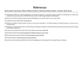 References
Mouse tracking - Eye tracking - Patterns of Mouse movements -Eye/mouse tracking correlation - Touchpad - Mouse devices


[13] Investigating the Differences in Web Browsing Behaviour of Chinese and European User Using Mouse Tracking. Lee Grifﬁths and Zhongming Chen. N. Aykin (Ed.):
    Usability and Internationalization, Part I, HCII 2007, LNCS 4559, pp. 502–512, 2007. Springer-Verlag Berlin Heidelberg 2007

[14] Leiva A, Luis. Hernando Vivo, Roberto. A gesture Inference Methodology for user evaluation based on mouse activity tracking.

[15] ClickTale User Manual.V0.5 May 2010. www.clicktale.com

[16] Aaltonen, A. Hyrskykari, A. Räihä, Kari-jouko. 101 Spots, or How Do Users Read Menus?. CHI 1998 Proceedings of the SIGCHI conference on Human factors in
     computing systems.

[17] Development of Integrated Analysis System and Tool of Perception, Recognition, and Behavior for Web Usability Test: With Emphasis on Eye-Tracking, Mouse-Tracking,
     and Retrospective Think Aloud.

[18] Cooke, Lynne. Is the Mouse a "Poor Man's Eye Tracker"?. Usability and Information Design. 2006

[19] Eye Tracking vs. Mouse Tracking. http://www.gazehawk.com/blog/eye-tracking-vs-mouse-tracking/

[20] A Fart Versus Mouse Tracking in Usability Studies. http://thoughtmerchants.com/?p=204

[21] Mouse Eye Tracking tool. http://www.picnet.com.au/IT_products.html

[22] Leiva Torres, A. Hernando, Roberto. (SMT) Real Time Mouse Tracking Registration and Visualization Tool for Usability Evaluation on Websites.
 