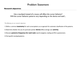 Problem Statement
Research objectives


                Use a touchpad instead of a mouse, will affect the cursor behavior?
           Will the cursor behavior patterns vary depending on the device and task?...


The following are our research objectives:

1. Deﬁne a common taxonomy for each cursor-pattern, as an approach for automatic classiﬁcation of the patterns.

2. Determine whether the use of a particular pointer device affects average user activity.

3. Discover patterns frequency for each task: search-navigation, reading and ﬁll-in questionnaire.

4. Find speciﬁc touchpad-patterns.
 