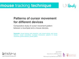 mouse tracking technique

                      Patterns of cursor movement
                      for different devices
                      Comparative study of cursor movement pattern
                      between a touchpad and a mouse devices.

                      Keywords: mouse tracking, web interaction, user mouse activity, user mouse
                      behavior, mouse movements, touchpad movements, patterns of mouse
                      movement, pointer behavior, pointer pattern.




                                                                                                      July 8, 2011
                                                                                Silvana Churruca | CSIM Master Thesis
                                                                                                         Directors:
http://trackme.ux-lady.com/                                             PhD Ernesto Arroyo, PhD Mari-Carmen Marcos
 