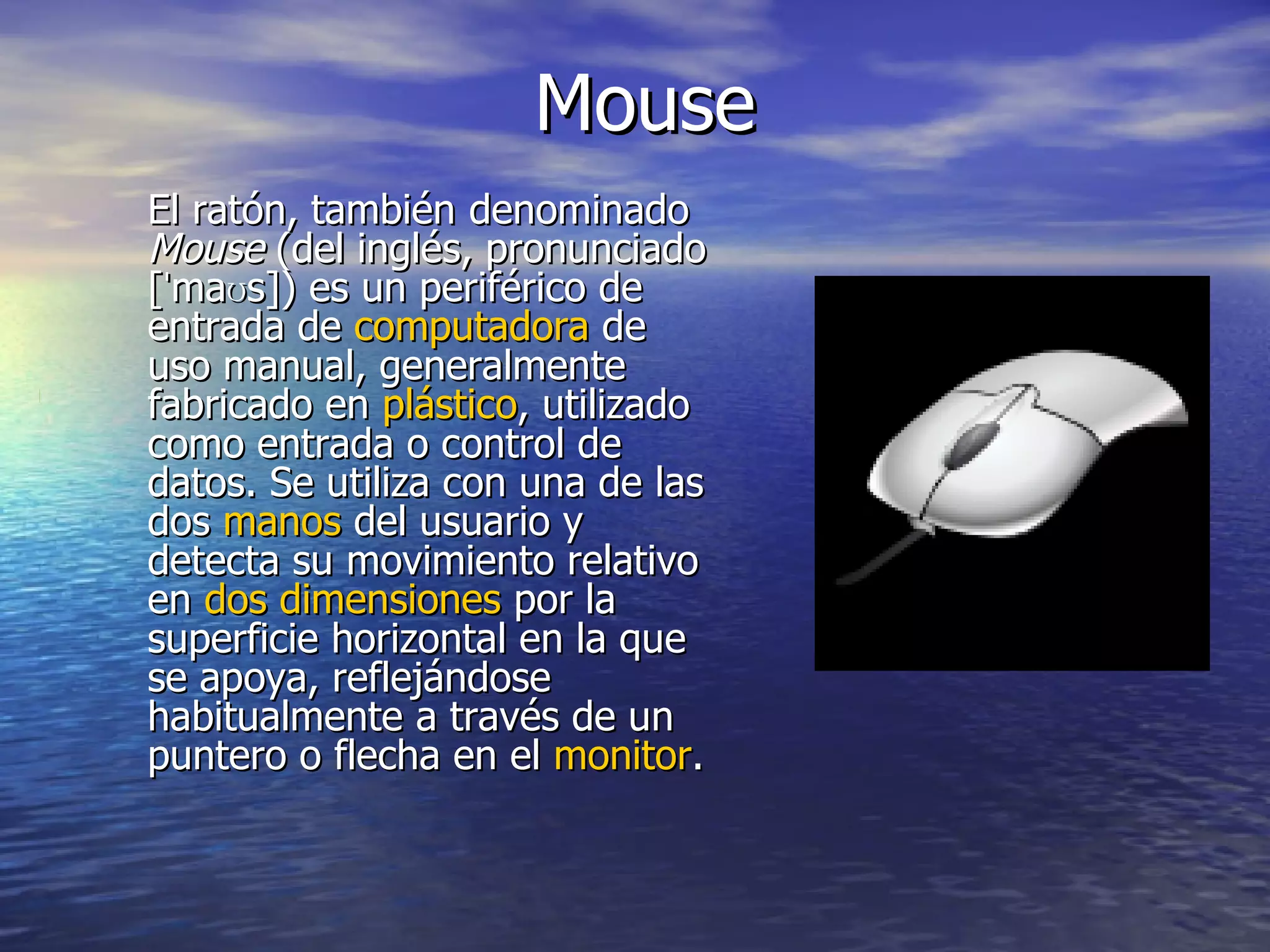 Mouse El ratón, también denominado  Mouse  (del inglés, pronunciado [ˈmaʊs]) es un periférico de entrada de  computadora  de uso manual, generalmente fabricado en  plástico , utilizado como entrada o control de datos. Se utiliza con una de las dos  manos  del usuario y detecta su movimiento relativo en  dos dimensiones  por la superficie horizontal en la que se apoya, reflejándose habitualmente a través de un puntero o flecha en el  monitor . 
