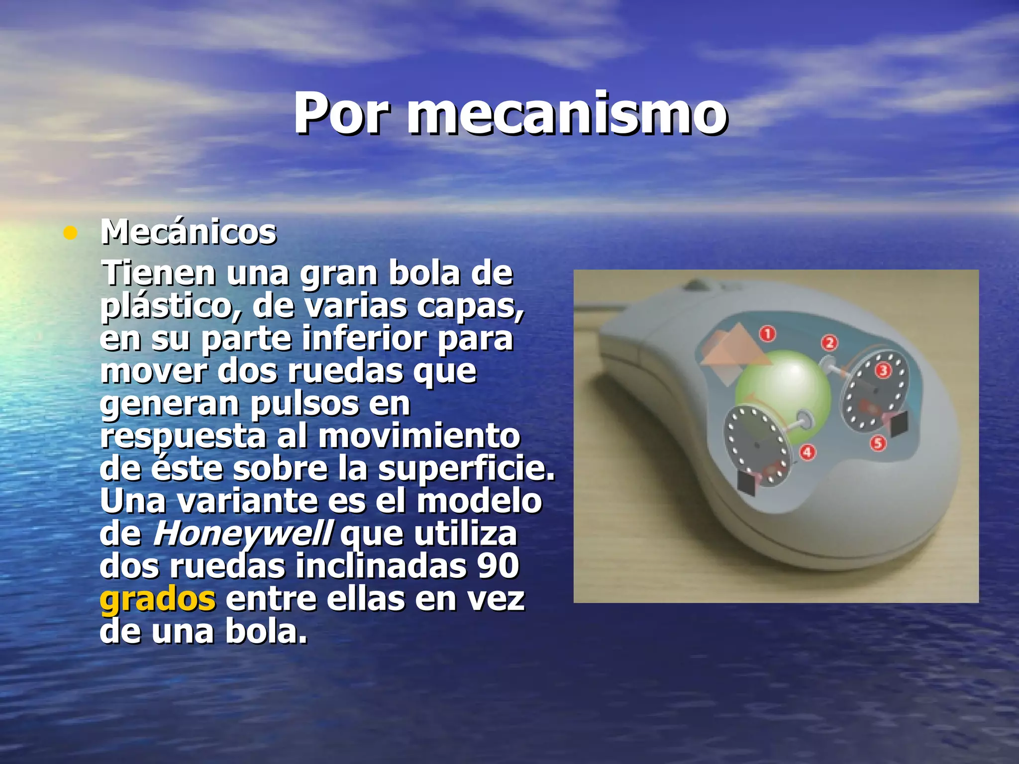 Por mecanismo Mecánicos Tienen una gran bola de plástico, de varias capas, en su parte inferior para mover dos ruedas que generan pulsos en respuesta al movimiento de éste sobre la superficie. Una variante es el modelo de  Honeywell  que utiliza dos ruedas inclinadas 90  grados  entre ellas en vez de una bola.   