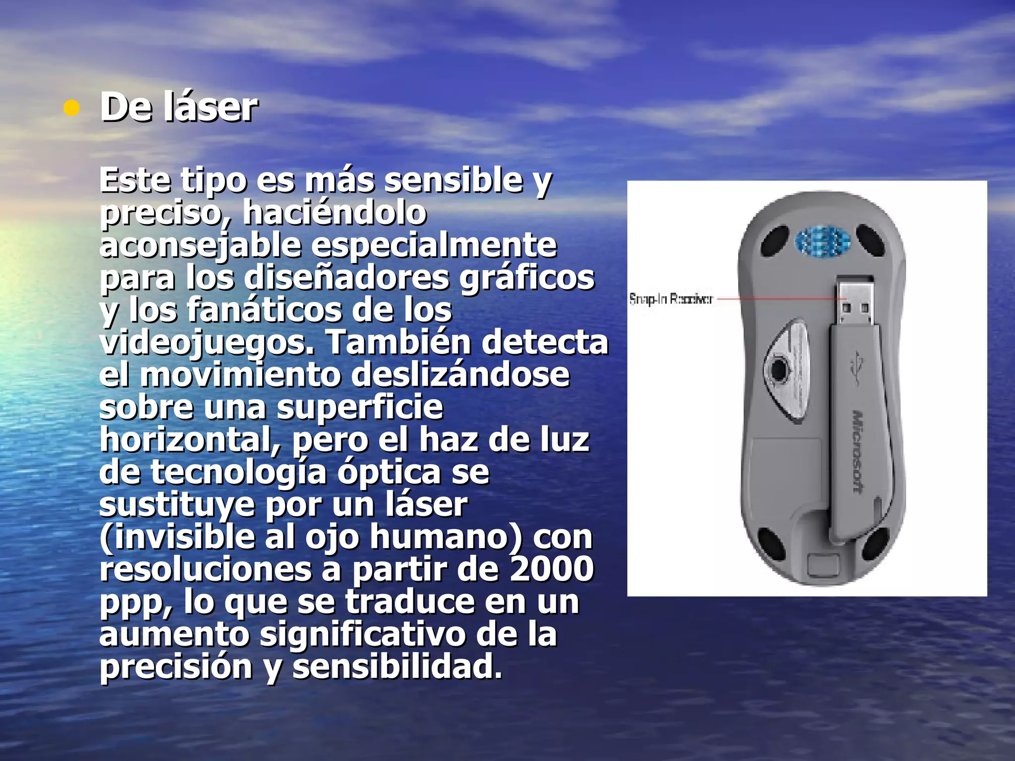 De láser Este tipo es más sensible y preciso, haciéndolo aconsejable especialmente para los diseñadores gráficos y los fanáticos de los videojuegos. También detecta el movimiento deslizándose sobre una superficie horizontal, pero el haz de luz de tecnología óptica se sustituye por un láser (invisible al ojo humano) con resoluciones a partir de 2000 ppp, lo que se traduce en un aumento significativo de la precisión y sensibilidad .   