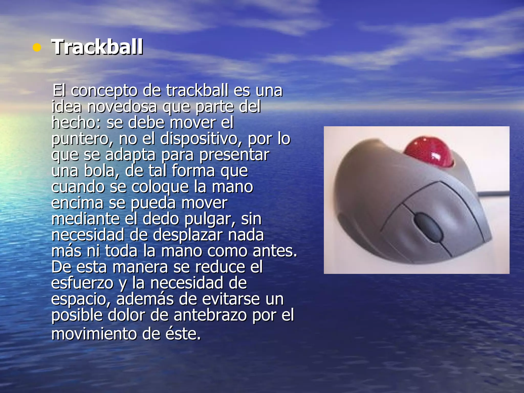 Trackball El concepto de trackball es una idea novedosa que parte del hecho: se debe mover el puntero, no el dispositivo, por lo que se adapta para presentar una bola, de tal forma que cuando se coloque la mano encima se pueda mover mediante el dedo pulgar, sin necesidad de desplazar nada más ni toda la mano como antes. De esta manera se reduce el esfuerzo y la necesidad de espacio, además de evitarse un posible dolor de antebrazo por el movimiento de éste.   