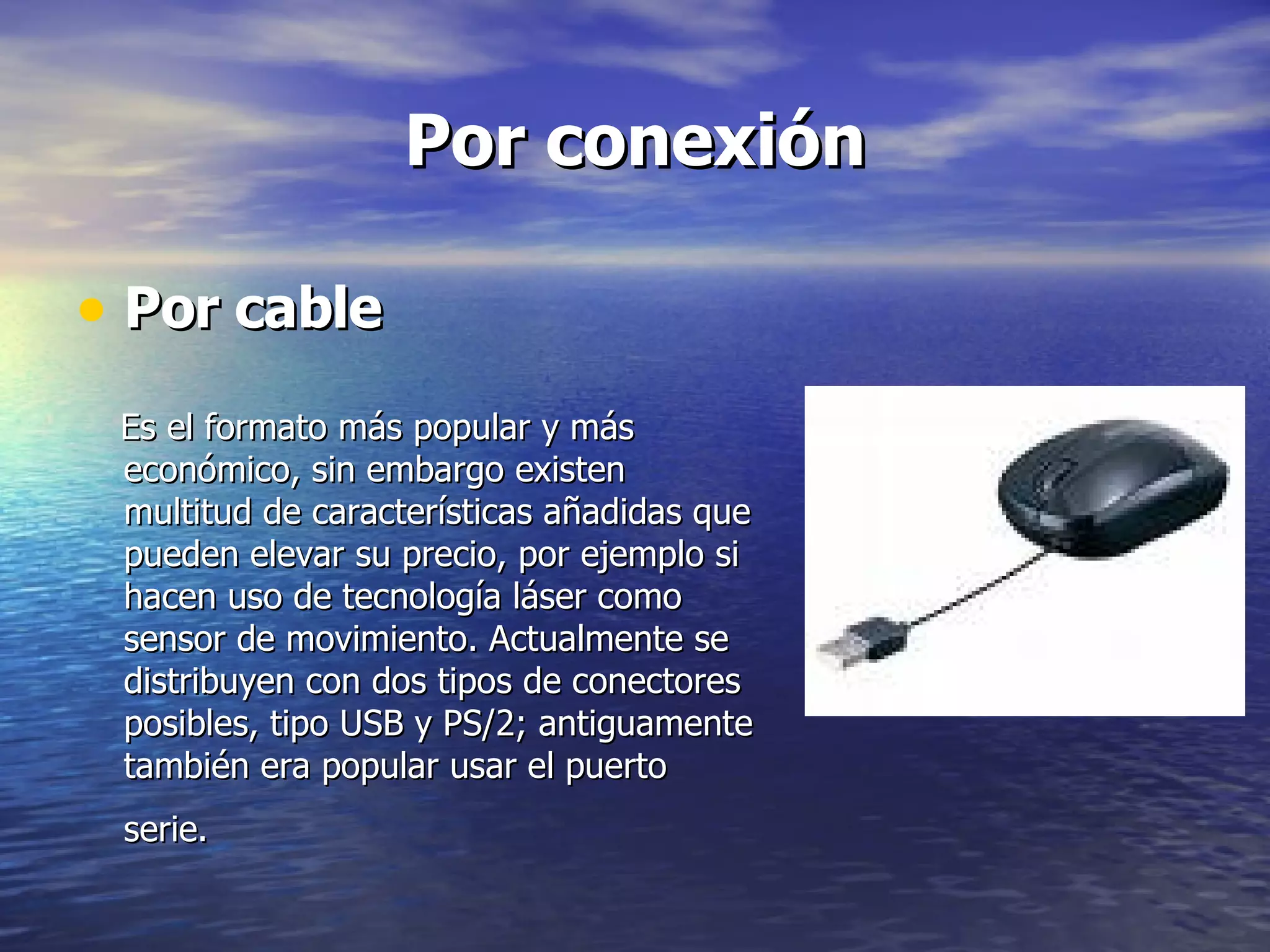 Por cable Es el formato más popular y más económico, sin embargo existen multitud de características añadidas que pueden elevar su precio, por ejemplo si hacen uso de tecnología láser como sensor de movimiento. Actualmente se distribuyen con dos tipos de conectores posibles, tipo USB y PS/2; antiguamente también era popular usar el puerto serie.   Por conexión 