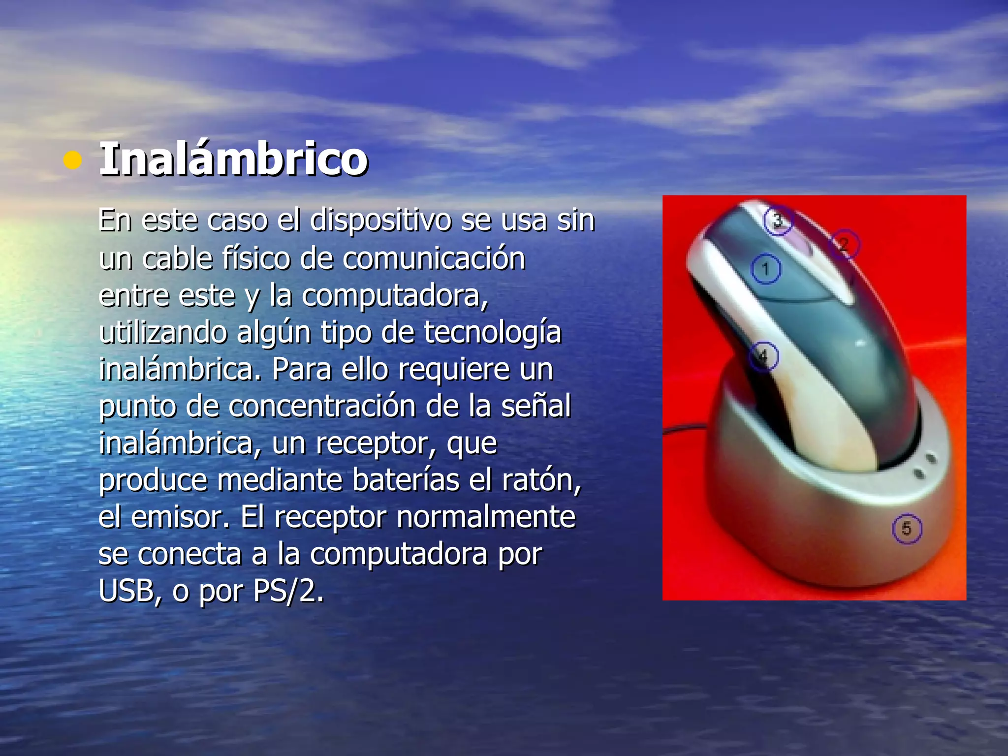 Inalámbrico En este caso el dispositivo se usa sin un cable físico de comunicación entre este y la computadora, utilizando algún tipo de tecnología inalámbrica. Para ello requiere un punto de concentración de la señal inalámbrica, un receptor, que produce mediante baterías el ratón, el emisor. El receptor normalmente se conecta a la computadora por USB, o por PS/2.  
