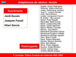 Adaptacions de ratolins i teclats
Coordinaci
Jordi Escoin
Joaquim Fonoll
Hilari Garcia

Particicpants

?ngels Arroyo Rodrguez
Elisenda Molera Marimon
Josep Santamaria Jordana
Juan C. Lozano Parralo
Judit Serra Morera
Lurdes Llongueras Franch
M. Esther Vila Laurenz
Manel Pujol Pegull
Maravillas Bello Guirao
Marta Casbas Mourelle
Marta Gaitn Martnez
Merc Mestre Torruella
Mnica Juez Martn
Montserrat Gonzalez Garcia
Montserrat Puigduvi Vallalta
Montserrat Quiroga Aguado
Pere Bosch Costa
Rosa Esteve Mascolet
Sandra Moreno Sanchis
Silvia Bort Molner
Slvia Prieto Delgado
Susana Angel Montero
Toms Garcia Vega
Victria Alba?il Araque

V Jornada- Tallers Creaci de materials NEE 2003

 