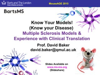 Know Your Models!
(Know your Disease)
Multiple Sclerosis Models &
Experience with Clinical Translation
MouseAGE 2015
Prof. David Baker
david.baker@qmul.ac.uk
Slides Available on
www.ms-res.org
(Slideshare)
 