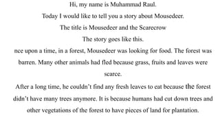 Hi, my name is Muhammad Raul.
Today I would like to tell you a story about Mousedeer.
The title is Mousedeer and the Scarecrow
The story goes like this.
nce upon a time, in a forest, Mousedeer was looking for food. The forest was
barren. Many other animals had fled because grass, fruits and leaves were
scarce.
After a long time, he couldn’t find any fresh leaves to eat because the forest
didn’t have many trees anymore. It is because humans had cut down trees and
other vegetations of the forest to have pieces of land for plantation.
 