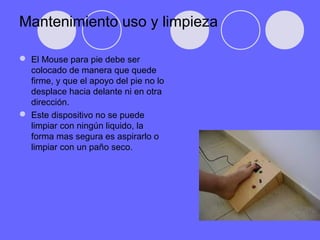 Mantenimiento uso y limpieza
 El Mouse para pie debe ser
colocado de manera que quede
firme, y que el apoyo del pie no lo
desplace hacia delante ni en otra
dirección.
 Este dispositivo no se puede
limpiar con ningún liquido, la
forma mas segura es aspirarlo o
limpiar con un paño seco.
 