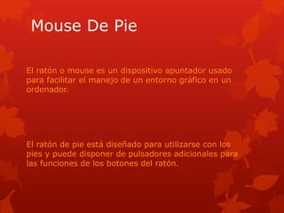 Mouse De Pie
El ratón o mouse es un dispositivo apuntador usado
para facilitar el manejo de un entorno gráfico en un
ordenador.
El ratón de pie está diseñado para utilizarse con los
pies y puede disponer de pulsadores adicionales para
las funciones de los botones del ratón.
 