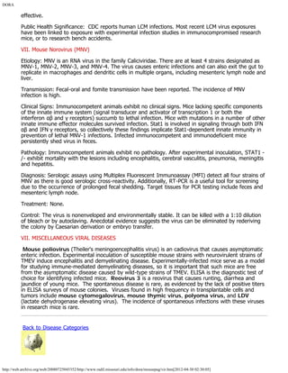 DORA
http://web.archive.org/web/20080725045352/http://www.radil.missouri.edu/info/dora/mousepag/vir.htm[2012-04-30 02:30:05]
effective.
Public Health Significance:  CDC reports human LCM infections. Most recent LCM virus exposures
have been linked to exposure with experimental infection studies in immunocompromised research
mice, or to research bench accidents.
VII. Mouse Norovirus (MNV)
Etiology: MNV is an RNA virus in the family Caliciviridae. There are at least 4 strains designated as
MNV-1, MNV-2, MNV-3, and MNV-4. The virus causes enteric infections and can also exit the gut to
replicate in macrophages and dendritic cells in multiple organs, including mesenteric lymph node and
liver.
Transmission: Fecal-oral and fomite transmission have been reported. The incidence of MNV
infection is high.
Clinical Signs: Immunocompetent animals exhibit no clinical signs. Mice lacking specific components
of the innate immune system (signal transducer and activator of transcription 1 or both the
interferon αβ and γ receptors) succumb to lethal infection. Mice with mutations in a number of other
innate immune effector molecules survived infection. Stat1 is involved in signaling through both IFN
αβ and IFN γ receptors, so collectively these findings implicate Stat1-dependent innate immunity in
prevention of lethal MNV-1 infections. Infected immunocompetent and immunodeficient mice
persistently shed virus in feces.
Pathology: Immunocompetent animals exhibit no pathology. After experimental inoculation, STAT1 -
/- exhibit mortality with the lesions including encephalitis, cerebral vasculitis, pneumonia, meningitis
and hepatitis.
Diagnosis: Serologic assays using Multiplex Fluorescent Immunoassay (MFI) detect all four strains of
MNV as there is good serologic cross-reactivity. Additionally, RT-PCR is a useful tool for screening
due to the occurrence of prolonged fecal shedding. Target tissues for PCR testing include feces and
mesenteric lymph node.
Treatment: None.
Control: The virus is nonenveloped and environmentally stable. It can be killed with a 1:10 dilution
of bleach or by autoclaving. Anecdotal evidence suggests the virus can be eliminated by rederiving
the colony by Caesarian derivation or embryo transfer.
VII. MISCELLANEOUS VIRAL DISEASES
 Mouse poliovirus (Theiler's meningoencephalitis virus) is an cadiovirus that causes asymptomatic
enteric infection. Experimental inoculation of susceptible mouse strains with neurovirulent strains of
TMEV induce encephalitis and demyelinating disease. Experimentally-infected mice serve as a model
for studying immune-mediated demyelinating diseases, so it is important that such mice are free
from the asymptomatic disease caused by wild-type strains of TMEV. ELISA is the diagnostic test of
choice for identifying infected mice.  Reovirus 3 is a reovirus that causes runting, diarrhea and
jaundice of young mice.  The spontaneous disease is rare, as evidenced by the lack of positive titers
in ELISA surveys of mouse colonies.  Viruses found in high frequency in transplantable cells and
tumors include mouse cytomegalovirus, mouse thymic virus, polyoma virus, and LDV
(lactate dehydrogenase elevating virus).  The incidence of spontaneous infections with these viruses
in research mice is rare.
 Back to Disease Categories
 