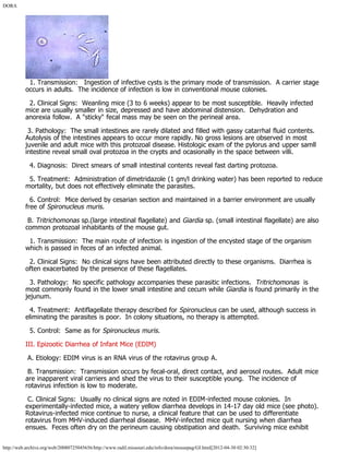 DORA
http://web.archive.org/web/20080725045656/http://www.radil.missouri.edu/info/dora/mousepag/GI.html[2012-04-30 02:30:32]
  1. Transmission:   Ingestion of infective cysts is the primary mode of transmission.  A carrier stage
occurs in adults.  The incidence of infection is low in conventional mouse colonies.
  2. Clinical Signs:  Weanling mice (3 to 6 weeks) appear to be most susceptible.  Heavily infected
mice are usually smaller in size, depressed and have abdominal distension.  Dehydration and
anorexia follow.  A "sticky" fecal mass may be seen on the perineal area.
 3. Pathology:  The small intestines are rarely dilated and filled with gassy catarrhal fluid contents. 
Autolysis of the intestines appears to occur more rapidly. No gross lesions are observed in most
juvenile and adult mice with this protozoal disease. Histologic exam of the pylorus and upper samll
intestine reveal small oval protozoa in the crypts and ocasionally in the space between villi.
  4. Diagnosis:  Direct smears of small intestinal contents reveal fast darting protozoa.
  5. Treatment:  Administration of dimetridazole (1 gm/l drinking water) has been reported to reduce
mortality, but does not effectively eliminate the parasites.
  6. Control:  Mice derived by cesarian section and maintained in a barrier environment are usually
free of Spironucleus muris.
 B. Tritrichomonas sp.(large intestinal flagellate) and Giardia sp. (small intestinal flagellate) are also
common protozoal inhabitants of the mouse gut.
  1. Transmission:  The main route of infection is ingestion of the encysted stage of the organism
which is passed in feces of an infected animal.
  2. Clinical Signs:  No clinical signs have been attributed directly to these organisms.  Diarrhea is
often exacerbated by the presence of these flagellates.
  3. Pathology:  No specific pathology accompanies these parasitic infections.  Tritrichomonas  is
most commonly found in the lower small intestine and cecum while Giardia is found primarily in the
jejunum.
  4. Treatment:  Antiflagellate therapy described for Spironucleus can be used, although success in
eliminating the parasites is poor.  In colony situations, no therapy is attempted.
  5. Control:  Same as for Spironucleus muris.
III. Epizootic Diarrhea of Infant Mice (EDIM)
 A. Etiology: EDIM virus is an RNA virus of the rotavirus group A.
 B. Transmission:  Transmission occurs by fecal-oral, direct contact, and aerosol routes.  Adult mice
are inapparent viral carriers and shed the virus to their susceptible young.  The incidence of
rotavirus infection is low to moderate.
 C. Clinical Signs:  Usually no clinical signs are noted in EDIM-infected mouse colonies.  In
experimentally-infected mice, a watery yellow diarrhea develops in 14-17 day old mice (see photo). 
Rotavirus-infected mice continue to nurse, a clinical feature that can be used to differentiate
rotavirus from MHV-induced diarrheal disease.  MHV-infected mice quit nursing when diarrhea
ensues.  Feces often dry on the perineum causing obstipation and death.  Surviving mice exhibit
 