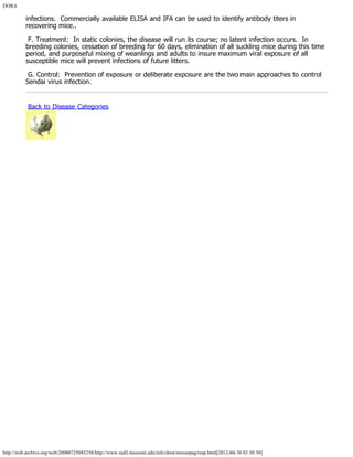 DORA
http://web.archive.org/web/20080725045258/http://www.radil.missouri.edu/info/dora/mousepag/resp.html[2012-04-30 02:30:39]
infections.  Commercially available ELISA and IFA can be used to identify antibody titers in
recovering mice..
 F. Treatment:  In static colonies, the disease will run its course; no latent infection occurs.  In
breeding colonies, cessation of breeding for 60 days, elimination of all suckling mice during this time
period, and purposeful mixing of weanlings and adults to insure maximum viral exposure of all
susceptible mice will prevent infections of future litters.
 G. Control:  Prevention of exposure or deliberate exposure are the two main approaches to control
Sendai virus infection.
 Back to Disease Categories
 