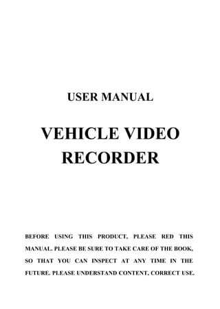 USER MANUAL


    VEHICLE VIDEO
      RECORDER



BEFORE USING THIS PRODUCT, PLEASE RED THIS

MANUAL. PLEASE BE SURE TO TAKE CARE OF THE BOOK,

SO THAT YOU CAN INSPECT AT ANY TIME IN THE

FUTURE. PLEASE UNDERSTAND CONTENT, CORRECT USE.
 