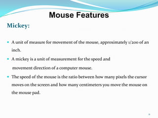 Mouse Features
Mickey:

 A unit of measure for movement of the mouse, approximately 1/200 of an
  inch.

 A mickey is a unit of measurement for the speed and

  movement direction of a computer mouse.

 The speed of the mouse is the ratio between how many pixels the cursor
  moves on the screen and how many centimeters you move the mouse on
  the mouse pad.



                                                                           11
 