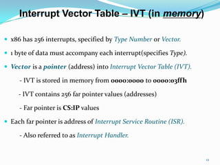 Interrupt Vector Table – IVT (in memory)

 x86 has 256 interrupts, specified by Type Number or Vector.

 1 byte of data must accompany each interrupt(specifies Type).

 Vector is a pointer (address) into Interrupt Vector Table (IVT).

     - IVT is stored in memory from 0000:0000 to 0000:03ffh

     - IVT contains 256 far pointer values (addresses)

     - Far pointer is CS:IP values

 Each far pointer is address of Interrupt Service Routine (ISR).

     - Also referred to as Interrupt Handler.


                                                                     12
 