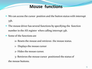 Mouse functions
 We can access the cursor position and the button status with interrupt
  33h.

 The mouse driver has several functions by specifying the function
  number in the AX register when calling interrupt 33h.

 Some of the functions are

         0- Resets the mouse and retrieves the mouse status.

         1- Displays the mouse cursor

         2- Hides the mouse cursor.

         3- Retrieves the mouse cursor positioned the status of
  the mouse buttons.

                                                                           14
 