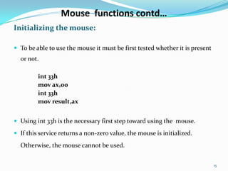 Mouse functions contd…
Initializing the mouse:

 To be able to use the mouse it must be first tested whether it is present
  or not.

         int 33h
         mov ax,00
         int 33h
         mov result,ax


 Using int 33h is the necessary first step toward using the mouse.

 If this service returns a non-zero value, the mouse is initialized.

  Otherwise, the mouse cannot be used.


                                                                              15
 