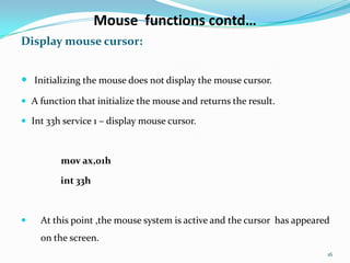 Mouse functions contd…
Display mouse cursor:


 Initializing the mouse does not display the mouse cursor.
 A function that initialize the mouse and returns the result.

 Int 33h service 1 – display mouse cursor.



         mov ax,01h

         int 33h



   At this point ,the mouse system is active and the cursor has appeared
    on the screen.
                                                                        16
 